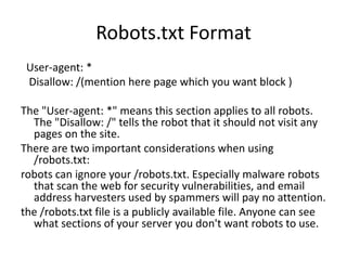 Robots.txt Format
User-agent: *
Disallow: /(mention here page which you want block )
The "User-agent: *" means this section applies to all robots.
The "Disallow: /" tells the robot that it should not visit any
pages on the site.
There are two important considerations when using
/robots.txt:
robots can ignore your /robots.txt. Especially malware robots
that scan the web for security vulnerabilities, and email
address harvesters used by spammers will pay no attention.
the /robots.txt file is a publicly available file. Anyone can see
what sections of your server you don't want robots to use.
 