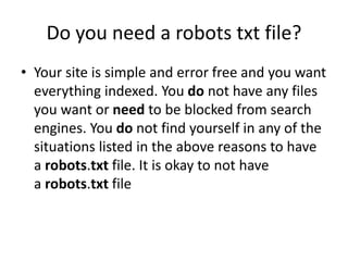Do you need a robots txt file?
• Your site is simple and error free and you want
everything indexed. You do not have any files
you want or need to be blocked from search
engines. You do not find yourself in any of the
situations listed in the above reasons to have
a robots.txt file. It is okay to not have
a robots.txt file
 