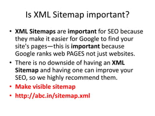 Is XML Sitemap important?
• XML Sitemaps are important for SEO because
they make it easier for Google to find your
site's pages—this is important because
Google ranks web PAGES not just websites.
• There is no downside of having an XML
Sitemap and having one can improve your
SEO, so we highly recommend them.
• Make visible sitemap
• http://abc.in/sitemap.xml
 