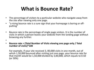 What is Bounce Rate?
• The percentage of visitors to a particular website who navigate away from
the site after viewing only one page.
• "a rising bounce rate is a sure sign that your homepage is boring or off-
putting"
• Bounce rate is the percentage of single page visitors. It is the number of
visits in which a person leaves your website from the landing page without
browsing any further.
•
• Bounce rate = (Total Number of Visits viewing one page only / Total
number of visits)*100
For example, if your site received 3, 00,000 visits in one month, out of
which 1,50,000 bounced after visiting just one page, your bounce rate for
that month would be 1,50,000 divided by 3,00,000, which equals to 0.50
(or 50%)
 