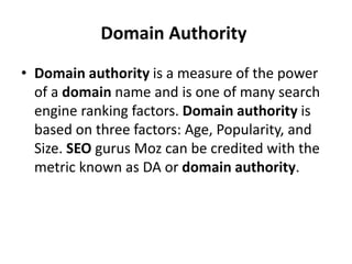Domain Authority
• Domain authority is a measure of the power
of a domain name and is one of many search
engine ranking factors. Domain authority is
based on three factors: Age, Popularity, and
Size. SEO gurus Moz can be credited with the
metric known as DA or domain authority.
 