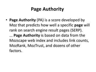 Page Authority
• Page Authority (PA) is a score developed by
Moz that predicts how well a specific page will
rank on search engine result pages (SERP).
... Page Authority is based on data from the
Mozscape web index and includes link counts,
MozRank, MozTrust, and dozens of other
factors.
 