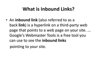 What is Inbound Links?
• An inbound link (also referred to as a
back link) is a hyperlink on a third-party web
page that points to a web page on your site. ...
Google's Webmaster Tools is a free tool you
can use to see the inbound links
pointing to your site.
 