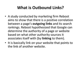What is Outbound Links?
• A study conducted by marketing firm Reboot
aims to show that there is a positive correlation
between a page's outgoing links and its search
rankings. Reboot hypothesized that Google can
determine the authority of a page or website
based on what other authority sources it
associates itself with (by linking to them).
• It is basically link on your website that points to
the link of another website.
 