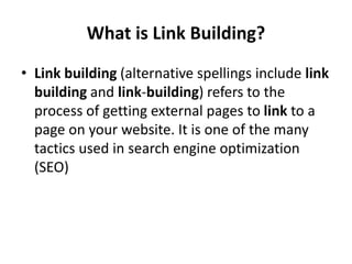 What is Link Building?
• Link building (alternative spellings include link
building and link-building) refers to the
process of getting external pages to link to a
page on your website. It is one of the many
tactics used in search engine optimization
(SEO)
 