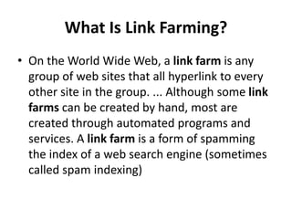 What Is Link Farming?
• On the World Wide Web, a link farm is any
group of web sites that all hyperlink to every
other site in the group. ... Although some link
farms can be created by hand, most are
created through automated programs and
services. A link farm is a form of spamming
the index of a web search engine (sometimes
called spam indexing)
 