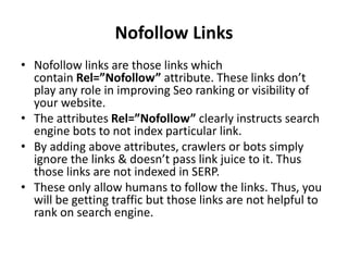 Nofollow Links
• Nofollow links are those links which
contain Rel=”Nofollow” attribute. These links don’t
play any role in improving Seo ranking or visibility of
your website.
• The attributes Rel=”Nofollow” clearly instructs search
engine bots to not index particular link.
• By adding above attributes, crawlers or bots simply
ignore the links & doesn’t pass link juice to it. Thus
those links are not indexed in SERP.
• These only allow humans to follow the links. Thus, you
will be getting traffic but those links are not helpful to
rank on search engine.
 