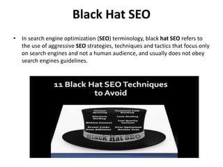 Black Hat SEO
• In search engine optimization (SEO) terminology, black hat SEO refers to
the use of aggressive SEO strategies, techniques and tactics that focus only
on search engines and not a human audience, and usually does not obey
search engines guidelines.
 