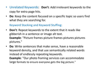 • Unrelated Keywords: Don't: Add irrelevant keywords to the
copy for extra page hits.
• Do: Keep the content focused on a specific topic so users find
what they are searching for.
Keyword Stacking and Keyword Stuffing:
• Don't: Repeat keywords to the extent that it reads like
gibberish in a sentence or image alt text.
Example: "Picture frames picture frames pictures pictures
pictures."
• Do: Write sentences that make sense, have a reasonable
keyword density, and that use semantically related words
instead of endlessly repeating keywords.
Example: "Our photo framing services can accommodate
large formats to ensure everyone gets the big picture."
 