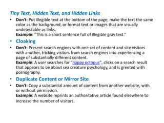 Tiny Text, Hidden Text, and Hidden Links
• Don't: Put illegible text at the bottom of the page, make the text the same
color as the background, or format text or images that are visually
undetectable as links.
Example: "This is a short sentence full of illegible gray text.“
• Cloaking
• Don't: Present search engines with one set of content and site visitors
with another, tricking visitors from search engines into experiencing a
page of substantially different content.
Example: A user searches for "happy octopus", clicks on a search result
that appears to be about sea creature psychology, and is greeted with
pornography.
• Duplicate Content or Mirror Site
• Don't: Copy a substantial amount of content from another website, with
or without permission.
Example: A website reprints an authoritative article found elsewhere to
increase the number of visitors.
 