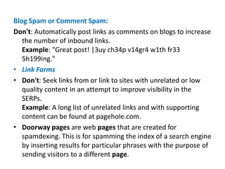 Blog Spam or Comment Spam:
Don't: Automatically post links as comments on blogs to increase
the number of inbound links.
Example: "Great post! |3uy ch34p v14gr4 w1th fr33
5h199ing."
• Link Farms
• Don't: Seek links from or link to sites with unrelated or low
quality content in an attempt to improve visibility in the
SERPs.
Example: A long list of unrelated links and with supporting
content can be found at pagehole.com.
• Doorway pages are web pages that are created for
spamdexing. This is for spamming the index of a search engine
by inserting results for particular phrases with the purpose of
sending visitors to a different page.
 