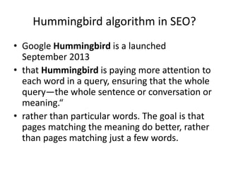 Hummingbird algorithm in SEO?
• Google Hummingbird is a launched
September 2013
• that Hummingbird is paying more attention to
each word in a query, ensuring that the whole
query—the whole sentence or conversation or
meaning.“
• rather than particular words. The goal is that
pages matching the meaning do better, rather
than pages matching just a few words.
 