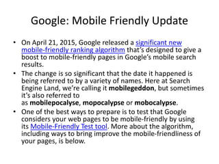 Google: Mobile Friendly Update
• On April 21, 2015, Google released a significant new
mobile-friendly ranking algorithm that’s designed to give a
boost to mobile-friendly pages in Google’s mobile search
results.
• The change is so significant that the date it happened is
being referred to by a variety of names. Here at Search
Engine Land, we’re calling it mobilegeddon, but sometimes
it’s also referred to
as mobilepocalyse, mopocalypse or mobocalypse.
• One of the best ways to prepare is to test that Google
considers your web pages to be mobile-friendly by using
its Mobile-Friendly Test tool. More about the algorithm,
including ways to bring improve the mobile-friendliness of
your pages, is below.
 