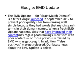 Google: EMD Update
• The EMD Update — for “Exact Match Domain” —
is a filter Google launched in September 2012 to
prevent poor quality sites from ranking well
simply because they had words that match search
terms in their domain names. When a fresh EMD
Update happens, sites that have improved their
contentmay regain good rankings. New sites with
poor content — or those previously missed by
EMD — may get caught. In addition, “false
positives” may get released. Our latest news
about the EMD Update is below.
 