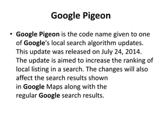 Google Pigeon
• Google Pigeon is the code name given to one
of Google's local search algorithm updates.
This update was released on July 24, 2014.
The update is aimed to increase the ranking of
local listing in a search. The changes will also
affect the search results shown
in Google Maps along with the
regular Google search results.
 