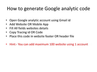 How to generate Google analytic code
• Open Google analytic account using Gmail id
• Add Website OR Mobile App
• Fill All fields websites details
• Copy Tracing id OR Code
• Place this code in website footer OR header file
• Hint:- You can add maximum 100 website using 1 account
 