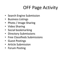 OFF Page Activity
• Search Engine Submission
• Business Listings
• Photo / Image Sharing
• Video Sharing
• Social bookmarking
• Directory Submissions
• Free Classifieds Submissions
• Guest Postings
• Article Submission
• Forum Posting
 