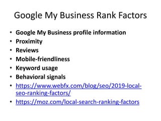 Google My Business Rank Factors
• Google My Business profile information
• Proximity
• Reviews
• Mobile-friendliness
• Keyword usage
• Behavioral signals
• https://www.webfx.com/blog/seo/2019-local-
seo-ranking-factors/
• https://moz.com/local-search-ranking-factors
 