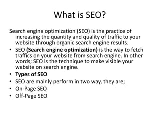 What is SEO?
Search engine optimization (SEO) is the practice of
increasing the quantity and quality of traffic to your
website through organic search engine results.
• SEO (Search engine optimization) is the way to fetch
traffics on your website from search engine. In other
words; SEO is the technique to make visible your
website on search engine.
• Types of SEO
• SEO are mainly perform in two way, they are;
• On-Page SEO
• Off-Page SEO
 