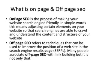 What is on page & Off page seo
• OnPage SEO is the process of making your
website search engine friendly. In simple words
this means adjusting certain elements on your
website so that search engines are able to crawl
and understand the content and structure of your
website
• Off page SEO refers to techniques that can be
used to improve the position of a web site in the
search engine results page (SERPs). Many people
associate off-page SEO with link building but it is
not only that.
 