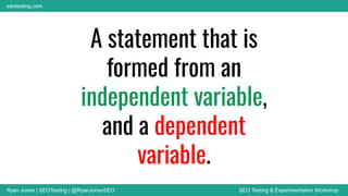 Ryan Jones | SEOTesting | @RyanJonesSEO SEO Testing & Experimentation Workshop
seotesting.com
A statement that is
formed from an
independent variable,
and a dependent
variable.
 