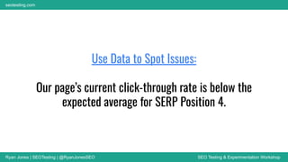 Ryan Jones | SEOTesting | @RyanJonesSEO SEO Testing & Experimentation Workshop
seotesting.com
Use Data to Spot Issues:
Our page’s current click-through rate is below the
expected average for SERP Position 4.
 