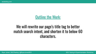 Ryan Jones | SEOTesting | @RyanJonesSEO SEO Testing & Experimentation Workshop
seotesting.com
Outline the Work:
We will rewrite our page’s title tag to better
match search intent, and shorten it to below 60
characters.
 