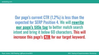 Ryan Jones | SEOTesting | @RyanJonesSEO SEO Testing & Experimentation Workshop
seotesting.com
Our page’s current CTR (1.2%) is less than the
expected for SERP Position 4. We will rewrite
our page’s title tag to better match search
intent and bring it below 60 characters. This will
increase this page’s CTR for our target keyword.
 