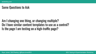 Ryan Jones | SEOTesting | @RyanJonesSEO SEO Testing & Experimentation Workshop
seotesting.com
Some Questions to Ask
Am I changing one thing, or changing multiple?
Do I have similar content templates to use as a control?
Is the page I am testing on a high-traffic page?
 