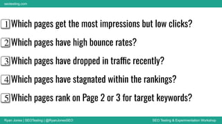 Ryan Jones | SEOTesting | @RyanJonesSEO SEO Testing & Experimentation Workshop
seotesting.com
1⃣ Which pages get the most impressions but low clicks?
2⃣ Which pages have high bounce rates?
3⃣ Which pages have dropped in traffic recently?
4⃣ Which pages have stagnated within the rankings?
5⃣ Which pages rank on Page 2 or 3 for target keywords?
 
