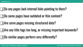 Ryan Jones | SEOTesting | @RyanJonesSEO SEO Testing & Experimentation Workshop
seotesting.com
1⃣ Do any pages lack internal links pointing to them?
2⃣ Do some pages have outdated or thin content?
3⃣ Are some pages missing structured data?
4⃣ Are any title tags too long, or missing important keywords?
5⃣ Do similar pages perform very differently?
 