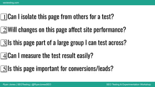 Ryan Jones | SEOTesting | @RyanJonesSEO SEO Testing & Experimentation Workshop
seotesting.com
1⃣ Can I isolate this page from others for a test?
2⃣ Will changes on this page affect site performance?
3⃣ Is this page part of a large group I can test across?
4⃣ Can I measure the test result easily?
5⃣ Is this page important for conversions/leads?
 