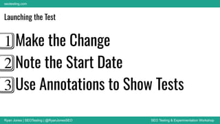 Ryan Jones | SEOTesting | @RyanJonesSEO SEO Testing & Experimentation Workshop
seotesting.com
Launching the Test
1⃣ Make the Change
2⃣ Note the Start Date
3⃣ Use Annotations to Show Tests
 