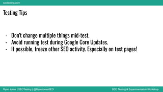 Ryan Jones | SEOTesting | @RyanJonesSEO SEO Testing & Experimentation Workshop
seotesting.com
Testing Tips
- Don’t change multiple things mid-test.
- Avoid running test during Google Core Updates.
- If possible, freeze other SEO activity. Especially on test pages!
 