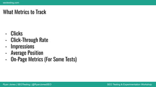 Ryan Jones | SEOTesting | @RyanJonesSEO SEO Testing & Experimentation Workshop
seotesting.com
- Clicks
- Click-Through Rate
- Impressions
- Average Position
- On-Page Metrics (For Some Tests)
What Metrics to Track
 