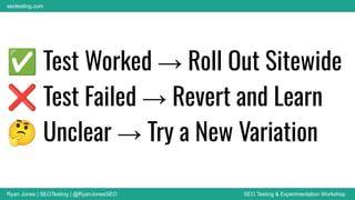 Ryan Jones | SEOTesting | @RyanJonesSEO SEO Testing & Experimentation Workshop
seotesting.com
✅ Test Worked → Roll Out Sitewide
❌ Test Failed → Revert and Learn
🤔 Unclear → Try a New Variation
 