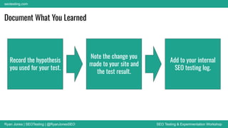 Ryan Jones | SEOTesting | @RyanJonesSEO SEO Testing & Experimentation Workshop
seotesting.com
Record the hypothesis
you used for your test.
Note the change you
made to your site and
the test result.
Add to your internal
SEO testing log.
Document What You Learned
 