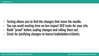 Ryan Jones | SEOTesting | @RyanJonesSEO SEO Testing & Experimentation Workshop
seotesting.com
- Testing allows you to ﬁnd the changes that move the needle.
- You can avoid wasting time on low-impact SEO tasks for your site.
- Build “proof” before scaling changes and rolling them out.
- Great for justifying changes to teams/stakeholders/clients.
 