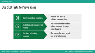 Ryan Jones | SEOTesting | @RyanJonesSEO SEO Testing & Experimentation Workshop
seotesting.com
Use SEO Tests to Prove Value
Lorem ipsum dolor sit amet
at nec at adipiscing
03
● Donec risus dolor porta venenatis
● Pharetra luctus felis
● Proin in tellus felis volutpat
Lorem ipsum dolor sit amet
at nec at adipiscing
02
● Donec risus dolor porta venenatis
● Pharetra luctus felis
● Proin in tellus felis volutpat
Lorem ipsum dolor sit amet
at nec at adipiscing
01
● Donec risus dolor porta venenatis
● Pharetra luctus felis
● Proin in tellus felis volutpat
Use data to back up
changes.
03
Test ideas and measure real
results.
02
Don’t rely on best practices.
01
Instead, use tests to
validate your own ideas.
Test results can be used to
inform your own strategy
going forward.
Use successful tests to get
buy-in for other work.
 