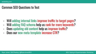 Ryan Jones | SEOTesting | @RyanJonesSEO SEO Testing & Experimentation Workshop
seotesting.com
Common SEO Questions to Test
- Will adding internal links improve traffic to target pages?
- Will adding FAQ schema help us rank for more keywords?
- Does updating old content help us improve traffic?
- Does our new meta template increase CTR?
 