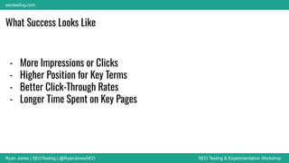 Ryan Jones | SEOTesting | @RyanJonesSEO SEO Testing & Experimentation Workshop
seotesting.com
What Success Looks Like
- More Impressions or Clicks
- Higher Position for Key Terms
- Better Click-Through Rates
- Longer Time Spent on Key Pages
 