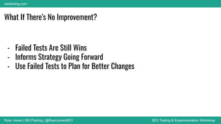 Ryan Jones | SEOTesting | @RyanJonesSEO SEO Testing & Experimentation Workshop
seotesting.com
What If There’s No Improvement?
- Failed Tests Are Still Wins
- Informs Strategy Going Forward
- Use Failed Tests to Plan for Better Changes
 
