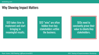 Ryan Jones | SEOTesting | @RyanJonesSEO SEO Testing & Experimentation Workshop
seotesting.com
Why Showing Impact Matters
SEO takes time to
implement and start
bringing in
meaningful results.
SEO “wins” are often
hidden from key
stakeholders within
the business.
SEOs need to
constantly prove their
value to clients/key
stakeholders.
 