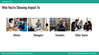 Ryan Jones | SEOTesting | @RyanJonesSEO SEO Testing & Experimentation Workshop
seotesting.com
Who You’re Showing Impact To
Clients Managers Founders Other Teams
 