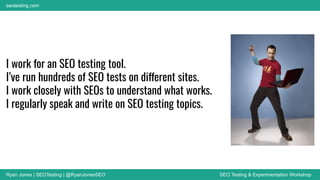 Ryan Jones | SEOTesting | @RyanJonesSEO SEO Testing & Experimentation Workshop
seotesting.com
I work for an SEO testing tool.
I’ve run hundreds of SEO tests on different sites.
I work closely with SEOs to understand what works.
I regularly speak and write on SEO testing topics.
 