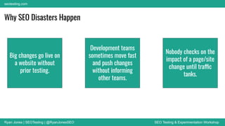 Ryan Jones | SEOTesting | @RyanJonesSEO SEO Testing & Experimentation Workshop
seotesting.com
Why SEO Disasters Happen
Big changes go live on
a website without
prior testing.
Development teams
sometimes move fast
and push changes
without informing
other teams.
Nobody checks on the
impact of a page/site
change until traffic
tanks.
 