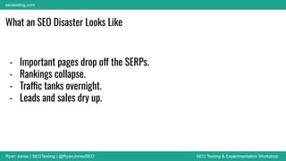 Ryan Jones | SEOTesting | @RyanJonesSEO SEO Testing & Experimentation Workshop
seotesting.com
What an SEO Disaster Looks Like
- Important pages drop off the SERPs.
- Rankings collapse.
- Traffic tanks overnight.
- Leads and sales dry up.
 