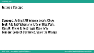 Ryan Jones | SEOTesting | @RyanJonesSEO SEO Testing & Experimentation Workshop
seotesting.com
Testing a Concept
Concept: Adding FAQ Schema Boosts Clicks
Test: Add FAQ Schema to 10% of Blog Posts
Result: Clicks to Test Pages Rose 12%
Lesson: Concept Conﬁrmed. Scale the Change
 