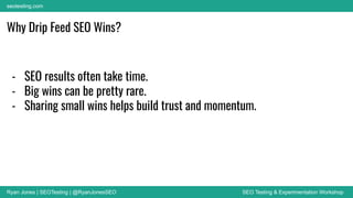 Ryan Jones | SEOTesting | @RyanJonesSEO SEO Testing & Experimentation Workshop
seotesting.com
Why Drip Feed SEO Wins?
- SEO results often take time.
- Big wins can be pretty rare.
- Sharing small wins helps build trust and momentum.
 