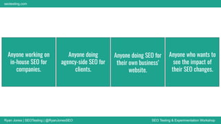 Ryan Jones | SEOTesting | @RyanJonesSEO SEO Testing & Experimentation Workshop
seotesting.com
Anyone working on
in-house SEO for
companies.
Anyone doing
agency-side SEO for
clients.
Anyone doing SEO for
their own business’
website.
Anyone who wants to
see the impact of
their SEO changes.
 